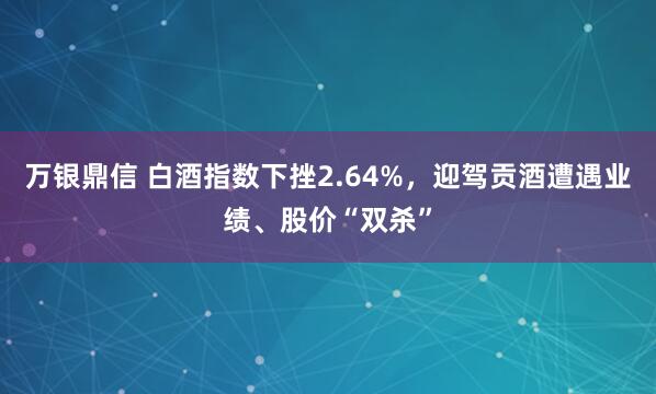 万银鼎信 白酒指数下挫2.64%，迎驾贡酒遭遇业绩、股价“双杀”