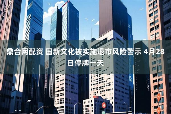 鼎合网配资 国新文化被实施退市风险警示 4月28日停牌一天