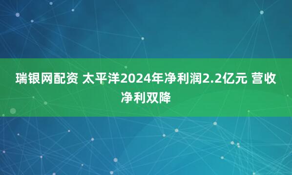 瑞银网配资 太平洋2024年净利润2.2亿元 营收净利双降
