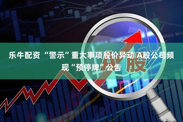 乐牛配资 “警示”重大事项股价异动 A股公司频现“预停牌”公告