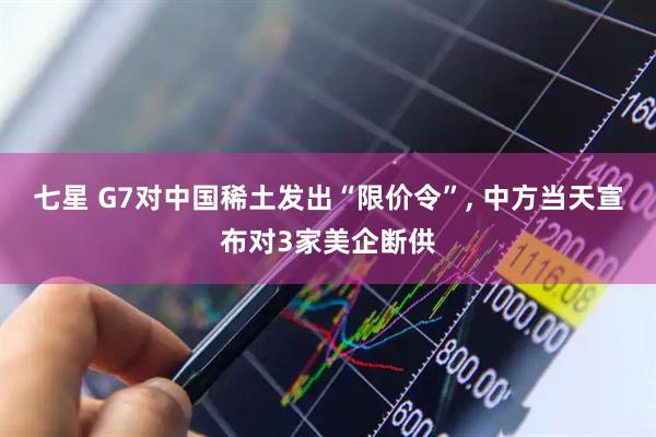 七星 G7对中国稀土发出“限价令”, 中方当天宣布对3家美企断供