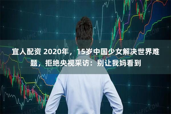 宜人配资 2020年，15岁中国少女解决世界难题，拒绝央视采访：别让我妈看到