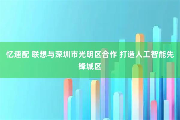 忆速配 联想与深圳市光明区合作 打造人工智能先锋城区
