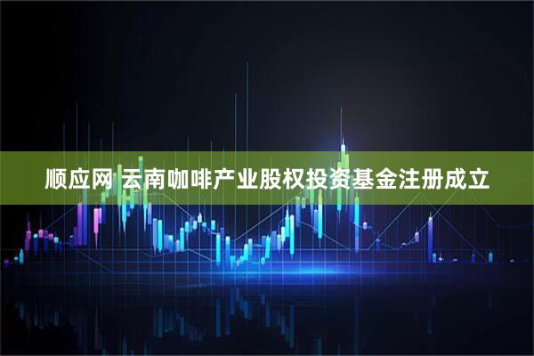 顺应网 云南咖啡产业股权投资基金注册成立