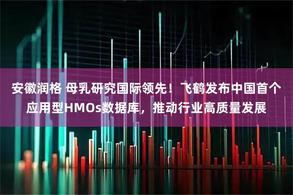 安徽润格 母乳研究国际领先！飞鹤发布中国首个应用型HMOs数据库，推动行业高质量发展