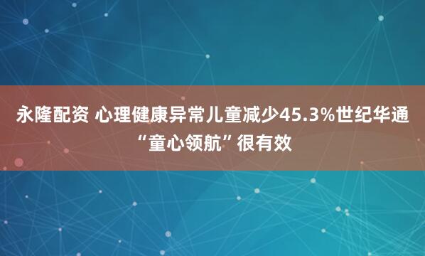 永隆配资 心理健康异常儿童减少45.3%世纪华通“童心领航”很有效