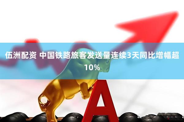 伍洲配资 中国铁路旅客发送量连续3天同比增幅超10%