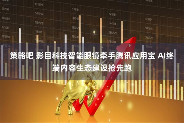 策略吧 影目科技智能眼镜牵手腾讯应用宝 AI终端内容生态建设抢先跑