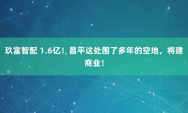 玖富智配 1.6亿!昌平这处围了多年的空地,将建商业!