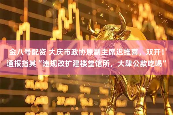 金八号配资 大庆市政协原副主席迟维喜，双开！通报指其“违规改扩建楼堂馆所，大肆公款吃喝”