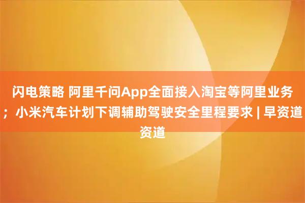 闪电策略 阿里千问App全面接入淘宝等阿里业务；小米汽车计划下调辅助驾驶安全里程要求 | 早资道