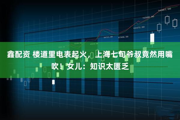 鑫配资 楼道里电表起火，上海七旬爷叔竟然用嘴吹！女儿：知识太匮乏