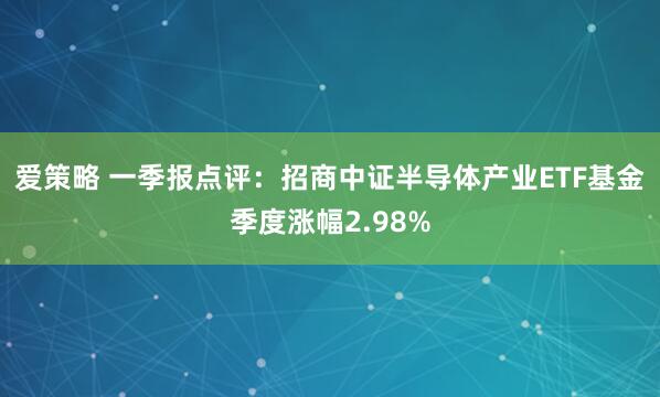 爱策略 一季报点评：招商中证半导体产业ETF基金季度涨幅2.98%