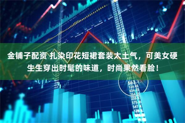 金铺子配资 扎染印花短裙套装太土气，可美女硬生生穿出时髦的味道，时尚果然看脸！