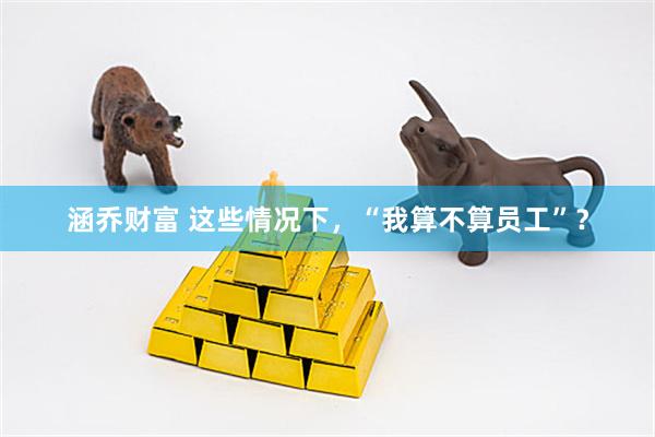 涵乔财富 这些情况下，“我算不算员工”？
