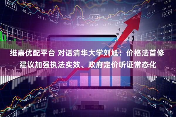 维嘉优配平台 对话清华大学刘旭：价格法首修 建议加强执法实效、政府定价听证常态化