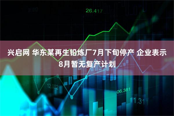 兴启网 华东某再生铅炼厂7月下旬停产 企业表示8月暂无复产计划